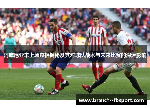 阿库尼亚未上场真相揭秘及其对球队战术与未来比赛的深远影响 阿库尼亚未上场真相揭秘及其对球队战术与未来比赛的深远影响