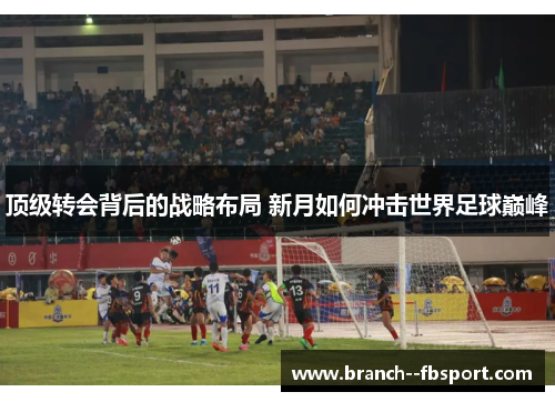 顶级转会背后的战略布局 新月如何冲击世界足球巅峰 顶级转会背后的战略布局 新月如何冲击世界足球巅峰