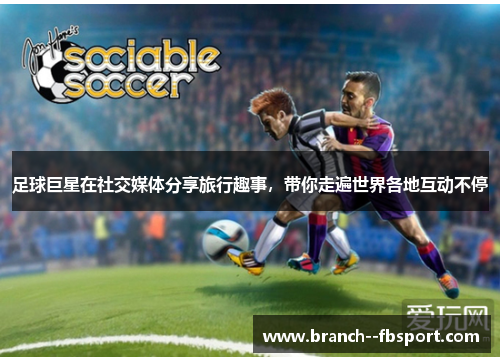 足球巨星在社交媒体分享旅行趣事，带你走遍世界各地互动不停