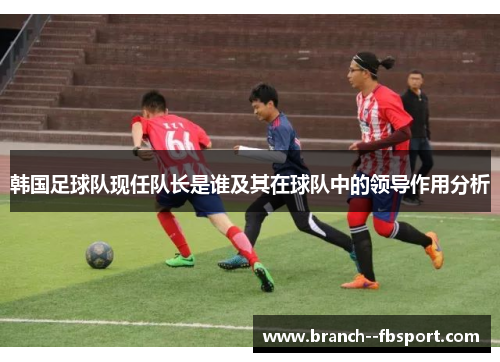 韩国足球队现任队长是谁及其在球队中的领导作用分析 韩国足球队现任队长是谁及其在球队中的领导作用分析