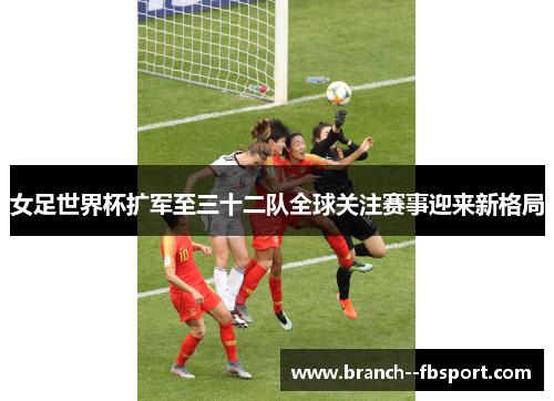 女足世界杯扩军至三十二队全球关注赛事迎来新格局 女足世界杯扩军至三十二队全球关注赛事迎来新格局